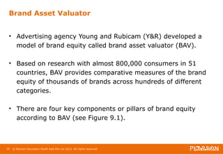 Brand Asset Valuator 
• Advertising agency Young and Rubicam (Y&R) developed a 
model of brand equity called brand asset valuator (BAV). 
• Based on research with almost 800,000 consumers in 51 
countries, BAV provides comparative measures of the brand 
equity of thousands of brands across hundreds of different 
categories. 
• There are four key components or pillars of brand equity 
according to BAV (see Figure 9.1). 
35 © Pearson Education South Asia Pte Ltd 2013. All rights reserved 
 