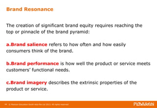 Brand Resonance 
The creation of significant brand equity requires reaching the 
top or pinnacle of the brand pyramid: 
a.Brand salience refers to how often and how easily 
consumers think of the brand. 
b.Brand performance is how well the product or service meets 
customers’ functional needs. 
c.Brand imagery describes the extrinsic properties of the 
product or service. 
44 © Pearson Education South Asia Pte Ltd 2013. All rights reserved 
 