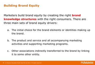 Building Brand Equity 
Marketers build brand equity by creating the right brand 
knowledge structures with the right consumers. There are 
three main sets of brand equity drivers: 
a. The initial choice for the brand elements or identities making up 
the brand. 
b. The product and service and all accompanying marketing 
activities and supporting marketing programs. 
c. Other associations indirectly transferred to the brand by linking 
it to some other entity. 
46 © Pearson Education South Asia Pte Ltd 2013. All rights reserved 
 