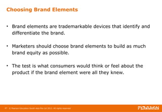 Choosing Brand Elements 
• Brand elements are trademarkable devices that identify and 
differentiate the brand. 
• Marketers should choose brand elements to build as much 
brand equity as possible. 
• The test is what consumers would think or feel about the 
product if the brand element were all they knew. 
47 © Pearson Education South Asia Pte Ltd 2013. All rights reserved 
 