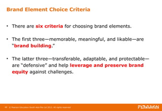 Brand Element Choice Criteria 
• There are six criteria for choosing brand elements. 
• The first three—memorable, meaningful, and likable—are 
“brand building.” 
• The latter three—transferable, adaptable, and protectable— 
are “defensive” and help leverage and preserve brand 
equity against challenges. 
49 © Pearson Education South Asia Pte Ltd 2013. All rights reserved 
 