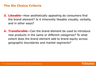 The Six Choice Criteria 
3. Likeable—How aesthetically appealing do consumers find 
the brand element? Is it inherently likeable visually, verbally, 
and in other ways? 
4. Transferable—Can the brand element be used to introduce 
new products in the same or different categories? To what 
extent does the brand element add to brand equity across 
geographic boundaries and market segments? 
54 © Pearson Education South Asia Pte Ltd 2013. All rights reserved 
 