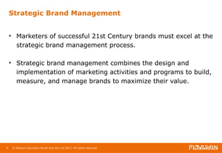 Strategic Brand Management 
• Marketers of successful 21st Century brands must excel at the 
strategic brand management process. 
• Strategic brand management combines the design and 
implementation of marketing activities and programs to build, 
measure, and manage brands to maximize their value. 
6 © Pearson Education South Asia Pte Ltd 2013. All rights reserved 
 