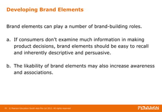 Developing Brand Elements 
Brand elements can play a number of brand-building roles. 
a. If consumers don’t examine much information in making 
product decisions, brand elements should be easy to recall 
and inherently descriptive and persuasive. 
b. The likability of brand elements may also increase awareness 
and associations. 
61 © Pearson Education South Asia Pte Ltd 2013. All rights reserved 
 