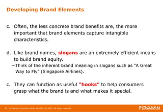 Developing Brand Elements 
c. Often, the less concrete brand benefits are, the more 
important that brand elements capture intangible 
characteristics. 
d. Like brand names, slogans are an extremely efficient means 
to build brand equity. 
– Think of the inherent brand meaning in slogans such as “A Great 
Way to Fly” (Singapore Airlines). 
c. They can function as useful “hooks” to help consumers 
grasp what the brand is and what makes it special. 
62 © Pearson Education South Asia Pte Ltd 2013. All rights reserved 
 