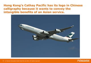 Hong Kong’s Cathay Pacific has its logo in Chinese 
calligraphy because it wants to convey the 
intangible benefits of an Asian service. 
63 © Pearson Education South Asia Pte Ltd 2013. All rights reserved 
 