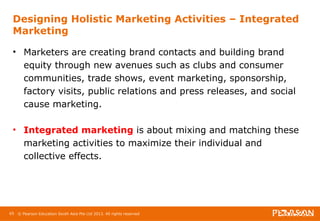 Designing Holistic Marketing Activities – Integrated 
Marketing 
• Marketers are creating brand contacts and building brand 
equity through new avenues such as clubs and consumer 
communities, trade shows, event marketing, sponsorship, 
factory visits, public relations and press releases, and social 
cause marketing. 
• Integrated marketing is about mixing and matching these 
marketing activities to maximize their individual and 
collective effects. 
65 © Pearson Education South Asia Pte Ltd 2013. All rights reserved 
 