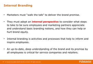Internal Branding 
• Marketers must “walk the talk” to deliver the brand promise. 
• They must adopt an internal perspective to consider what steps 
to take to be sure employees and marketing partners appreciate 
and understand basic branding notions, and how they can help or 
hurt brand equity. 
• Internal branding is activities and processes that help to inform and 
inspire employees. 
• An up-to-date, deep understanding of the brand and its promise by 
all employees is critical for service companies and retailers. 
67 © Pearson Education South Asia Pte Ltd 2013. All rights reserved 
 