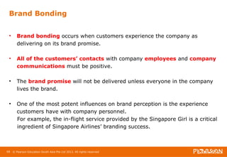 Brand Bonding 
• Brand bonding occurs when customers experience the company as 
delivering on its brand promise. 
• All of the customers’ contacts with company employees and company 
communications must be positive. 
• The brand promise will not be delivered unless everyone in the company 
lives the brand. 
• One of the most potent influences on brand perception is the experience 
customers have with company personnel. 
For example, the in-flight service provided by the Singapore Girl is a critical 
ingredient of Singapore Airlines’ branding success. 
68 © Pearson Education South Asia Pte Ltd 2013. All rights reserved 
 