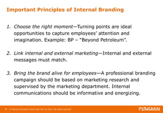 Important Principles of Internal Branding 
1. Choose the right moment—Turning points are ideal 
opportunities to capture employees’ attention and 
imagination. Example: BP – “Beyond Petroleum”. 
2. Link internal and external marketing—Internal and external 
messages must match. 
3. Bring the brand alive for employees—A professional branding 
campaign should be based on marketing research and 
supervised by the marketing department. Internal 
communications should be informative and energizing. 
69 © Pearson Education South Asia Pte Ltd 2013. All rights reserved 
 