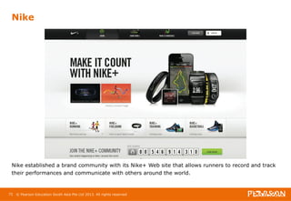Nike 
Nike established a brand community with its Nike+ Web site that allows runners to record and track 
their performances and communicate with others around the world. 
72 
© Pearson Education South Asia Pte Ltd 2013. All rights reserved 
 