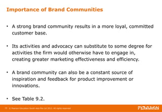 Importance of Brand Communities 
• A strong brand community results in a more loyal, committed 
customer base. 
• Its activities and advocacy can substitute to some degree for 
activities the firm would otherwise have to engage in, 
creating greater marketing effectiveness and efficiency. 
• A brand community can also be a constant source of 
inspiration and feedback for product improvement or 
innovations. 
• See Table 9.2. 
73 © Pearson Education South Asia Pte Ltd 2013. All rights reserved 
 