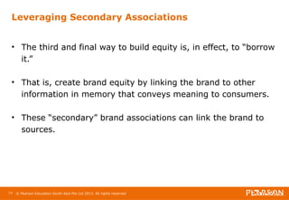Leveraging Secondary Associations 
• The third and final way to build equity is, in effect, to “borrow 
it.” 
• That is, create brand equity by linking the brand to other 
information in memory that conveys meaning to consumers. 
• These “secondary” brand associations can link the brand to 
sources. 
77 © Pearson Education South Asia Pte Ltd 2013. All rights reserved 
 