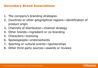 Secondary Brand Associations 
1. The company’s branding strategies 
2. Countries or other geographical regions—identification of 
product origin 
3. Channels of distribution—channel strategy 
4. Other brands—ingredient or co-branding 
5. Characters—licensing 
6. Spokespeople—endorsements 
7. Sporting or cultural events—sponsorships 
8. Other third party sources—awards or reviews 
78 © Pearson Education South Asia Pte Ltd 2013. All rights reserved 
 