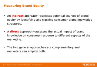 Measuring Brand Equity 
• An indirect approach—assesses potential sources of brand 
equity by identifying and tracking consumer brand knowledge 
structures. 
• A direct approach—assesses the actual impact of brand 
knowledge on consumer response to different aspects of the 
marketing. 
• The two general approaches are complementary and 
marketers can employ both. 
80 © Pearson Education South Asia Pte Ltd 2013. All rights reserved 
 