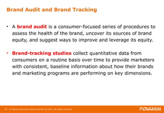 Brand Audit and Brand Tracking 
• A brand audit is a consumer-focused series of procedures to 
assess the health of the brand, uncover its sources of brand 
equity, and suggest ways to improve and leverage its equity. 
• Brand-tracking studies collect quantitative data from 
consumers on a routine basis over time to provide marketers 
with consistent, baseline information about how their brands 
and marketing programs are performing on key dimensions. 
82 © Pearson Education South Asia Pte Ltd 2013. All rights reserved 
 