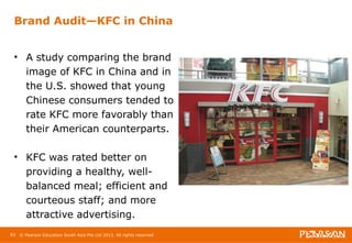 Brand Audit—KFC in China 
• A study comparing the brand 
image of KFC in China and in 
the U.S. showed that young 
Chinese consumers tended to 
rate KFC more favorably than 
their American counterparts. 
• KFC was rated better on 
providing a healthy, well-balanced 
meal; efficient and 
courteous staff; and more 
attractive advertising. 
83 © Pearson Education South Asia Pte Ltd 2013. All rights reserved 
 