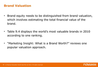 Brand Valuation 
• Brand equity needs to be distinguished from brand valuation, 
which involves estimating the total financial value of the 
brand. 
• Table 9.4 displays the world’s most valuable brands in 2010 
according to one ranking. 
• “Marketing Insight: What is a Brand Worth?” reviews one 
popular valuation approach. 
85 © Pearson Education South Asia Pte Ltd 2013. All rights reserved 
 