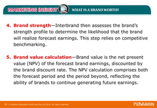 4. Brand strength—Interbrand then assesses the brand’s 
strength profile to determine the likelihood that the brand 
will realize forecast earnings. This step relies on competitive 
benchmarking. 
5. Brand value calculation—Brand value is the net present 
value (NPV) of the forecast brand earnings, discounted by 
the brand discount rate. The NPV calculation comprises both 
the forecast period and the period beyond, reflecting the 
ability of brands to continue generating future earnings. 
88 © Pearson Education South Asia Pte Ltd 2013. All rights reserved 
 