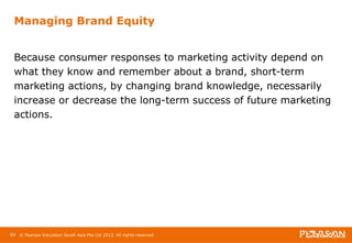 Managing Brand Equity 
Because consumer responses to marketing activity depend on 
what they know and remember about a brand, short-term 
marketing actions, by changing brand knowledge, necessarily 
increase or decrease the long-term success of future marketing 
actions. 
89 © Pearson Education South Asia Pte Ltd 2013. All rights reserved 
 