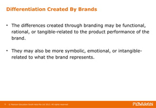 Differentiation Created By Brands 
• The differences created through branding may be functional, 
rational, or tangible-related to the product performance of the 
brand. 
• They may also be more symbolic, emotional, or intangible-related 
to what the brand represents. 
9 © Pearson Education South Asia Pte Ltd 2013. All rights reserved 
 