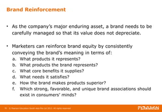Brand Reinforcement 
• As the company’s major enduring asset, a brand needs to be 
carefully managed so that its value does not depreciate. 
• Marketers can reinforce brand equity by consistently 
conveying the brand’s meaning in terms of: 
a. What products it represents? 
b. What products the brand represents? 
c. What core benefits it supplies? 
d. What needs it satisfies? 
e. How the brand makes products superior? 
f. Which strong, favorable, and unique brand associations should 
exist in consumers’ minds? 
91 © Pearson Education South Asia Pte Ltd 2013. All rights reserved 
 