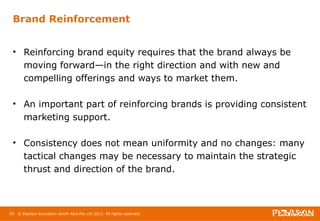 Brand Reinforcement 
• Reinforcing brand equity requires that the brand always be 
moving forward—in the right direction and with new and 
compelling offerings and ways to market them. 
• An important part of reinforcing brands is providing consistent 
marketing support. 
• Consistency does not mean uniformity and no changes: many 
tactical changes may be necessary to maintain the strategic 
thrust and direction of the brand. 
92 © Pearson Education South Asia Pte Ltd 2013. All rights reserved 
 