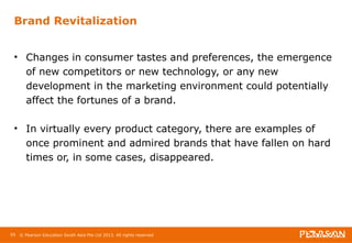 Brand Revitalization 
• Changes in consumer tastes and preferences, the emergence 
of new competitors or new technology, or any new 
development in the marketing environment could potentially 
affect the fortunes of a brand. 
• In virtually every product category, there are examples of 
once prominent and admired brands that have fallen on hard 
times or, in some cases, disappeared. 
95 © Pearson Education South Asia Pte Ltd 2013. All rights reserved 
 