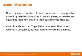 Brand Revitalization 
• Nevertheless, a number of these brands have managed to 
make impressive comebacks in recent years, as marketers 
have breathed new life into their customer franchises. 
• Asian brands such as Tiger Balm have seen their brand 
fortunes successfully turned around to varying degrees. 
96 © Pearson Education South Asia Pte Ltd 2013. All rights reserved 
 