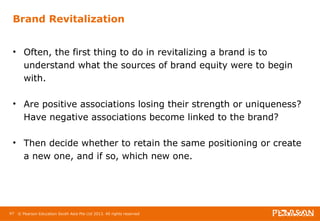 Brand Revitalization 
• Often, the first thing to do in revitalizing a brand is to 
understand what the sources of brand equity were to begin 
with. 
• Are positive associations losing their strength or uniqueness? 
Have negative associations become linked to the brand? 
• Then decide whether to retain the same positioning or create 
a new one, and if so, which new one. 
97 © Pearson Education South Asia Pte Ltd 2013. All rights reserved 
 