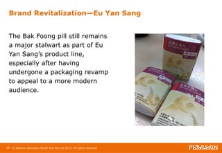 Brand Revitalization—Eu Yan Sang 
The Bak Foong pill still remains 
a major stalwart as part of Eu 
Yan Sang’s product line, 
especially after having 
undergone a packaging revamp 
to appeal to a more modern 
audience. 
98 © Pearson Education South Asia Pte Ltd 2013. All rights reserved 
 