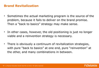 Brand Revitalization 
• Sometimes the actual marketing program is the source of the 
problem, because it fails to deliver on the brand promise. 
Then a “back to basics” strategy may make sense. 
• In other cases, however, the old positioning is just no longer 
viable and a reinvention strategy is necessary. 
• There is obviously a continuum of revitalization strategies, 
with pure “back to basics” at one end, pure “reinvention” at 
the other, and many combinations in between. 
99 © Pearson Education South Asia Pte Ltd 2013. All rights reserved 
 