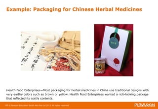 Example: Packaging for Chinese Herbal Medicines 
Health Food Enterprises—Most packaging for herbal medicines in China use traditional designs with 
very earthy colors such as brown or yellow. Health Food Enterprises wanted a rich-looking package 
that reflected its costly contents. 
100 © Pearson Education South Asia Pte Ltd 2013. All rights reserved 
 