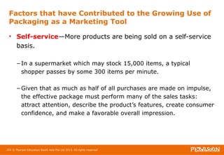Factors that have Contributed to the Growing Use of 
Packaging as a Marketing Tool 
• Self-service—More products are being sold on a self-service 
basis. 
– In a supermarket which may stock 15,000 items, a typical 
shopper passes by some 300 items per minute. 
– Given that as much as half of all purchases are made on impulse, 
the effective package must perform many of the sales tasks: 
attract attention, describe the product’s features, create consumer 
confidence, and make a favorable overall impression. 
101 © Pearson Education South Asia Pte Ltd 2013. All rights reserved 
 