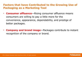 Factors that have Contributed to the Growing Use of 
Packaging as a Marketing Tool 
• Consumer affluence—Rising consumer affluence means 
consumers are willing to pay a little more for the 
convenience, appearance, dependability, and prestige of 
better packages. 
• Company and brand image—Packages contribute to instant 
recognition of the company or brand. 
102 © Pearson Education South Asia Pte Ltd 2013. All rights reserved 
 