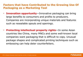 Factors that have Contributed to the Growing Use Of 
Packaging as a Marketing Tool 
• Innovation opportunity—Innovative packaging can bring 
large benefits to consumers and profits to producers. 
Companies are incorporating unique materials and features 
such as resealable spouts and openings. 
• Protecting intellectual property rights—In some Asian 
countries like China, many MNCs and some well-known local 
companies want packaging that is difficult to copy. Unusual 
package shapes and complicated printing techniques such as 
embossing can help deter counterfeiters. 
103 © Pearson Education South Asia Pte Ltd 2013. All rights reserved 
 