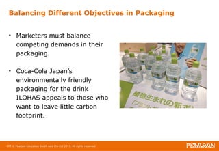 Balancing Different Objectives in Packaging 
• Marketers must balance 
competing demands in their 
packaging. 
• Coca-Cola Japan’s 
environmentally friendly 
packaging for the drink 
ILOHAS appeals to those who 
want to leave little carbon 
footprint. 
105 © Pearson Education South Asia Pte Ltd 2013. All rights reserved 
 