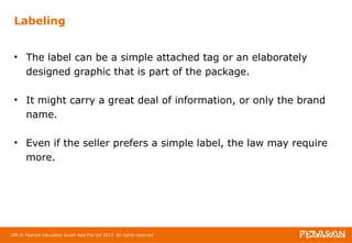 Labeling 
• The label can be a simple attached tag or an elaborately 
designed graphic that is part of the package. 
• It might carry a great deal of information, or only the brand 
name. 
• Even if the seller prefers a simple label, the law may require 
more. 
108 © Pearson Education South Asia Pte Ltd 2013. All rights reserved 
 