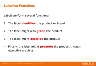 Labeling Functions 
Labels perform several functions: 
1. The label identifies the product or brand 
2. The label might also grade the product 
3. The label might describe the product 
4. Finally, the label might promote the product through 
attractive graphics 
109 © Pearson Education South Asia Pte Ltd 2013. All rights reserved 
 