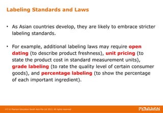 Labeling Standards and Laws 
• As Asian countries develop, they are likely to embrace stricter 
labeling standards. 
• For example, additional labeling laws may require open 
dating (to describe product freshness), unit pricing (to 
state the product cost in standard measurement units), 
grade labeling (to rate the quality level of certain consumer 
goods), and percentage labeling (to show the percentage 
of each important ingredient). 
113 © Pearson Education South Asia Pte Ltd 2013. All rights reserved 
 