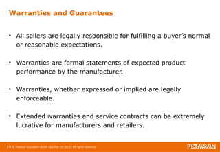Warranties and Guarantees 
• All sellers are legally responsible for fulfilling a buyer’s normal 
or reasonable expectations. 
• Warranties are formal statements of expected product 
performance by the manufacturer. 
• Warranties, whether expressed or implied are legally 
enforceable. 
• Extended warranties and service contracts can be extremely 
lucrative for manufacturers and retailers. 
114 © Pearson Education South Asia Pte Ltd 2013. All rights reserved 
 