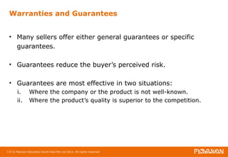 Warranties and Guarantees 
• Many sellers offer either general guarantees or specific 
guarantees. 
• Guarantees reduce the buyer’s perceived risk. 
• Guarantees are most effective in two situations: 
i. Where the company or the product is not well-known. 
ii. Where the product’s quality is superior to the competition. 
115 © Pearson Education South Asia Pte Ltd 2013. All rights reserved 
 