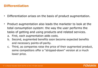 Differentiation 
• Differentiation arises on the basis of product augmentation. 
• Product augmentation also leads the marketer to look at the 
total consumption system: the way the user performs the 
tasks of getting and using products and related services. 
a. First, each augmentation adds costs. 
b. Second, augmented benefits soon become expected benefits 
and necessary points-of-parity. 
c. Third, as companies raise the price of their augmented product, 
some competitors offer a “stripped-down” version at a much 
lower price. 
13 © Pearson Education South Asia Pte Ltd 2013. All rights reserved 
 
