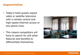 Augmentation 
• Today’s hotel guests expect 
cable or satellite television 
with a remote control and 
high-speed Internet access or 
two phone lines. 
• This means competitors will 
have to search for still other 
features and benefits to 
differentiate themselves. 
14 © Pearson Education South Asia Pte Ltd 2013. All rights reserved 
 