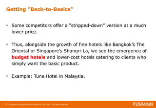 Getting “Back-to-Basics” 
• Some competitors offer a “stripped-down” version at a much 
lower price. 
• Thus, alongside the growth of fine hotels like Bangkok’s The 
Oriental or Singapore’s Shangri-La, we see the emergence of 
budget hotels and lower-cost hotels catering to clients who 
simply want the basic product. 
• Example: Tune Hotel in Malaysia. 
15 © Pearson Education South Asia Pte Ltd 2013. All rights reserved 
 