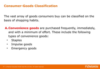 Consumer-Goods Classification 
The vast array of goods consumers buy can be classified on the 
basis of shopping habits. 
A.Convenience goods are purchased frequently, immediately, 
and with a minimum of effort. These include the following 
types of convenience goods: 
• Staples 
• Impulse goods 
• Emergency goods 
19 © Pearson Education South Asia Pte Ltd 2013. All rights reserved 
 