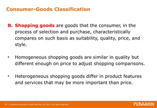 Consumer-Goods Classification 
B. Shopping goods are goods that the consumer, in the 
process of selection and purchase, characteristically 
compares on such basis as suitability, quality, price, and 
style. 
• Homogeneous shopping goods are similar in quality but 
different enough on price to adjust shopping comparisons. 
• Heterogeneous shopping goods differ in product features 
and services that may be more important than price. 
20 © Pearson Education South Asia Pte Ltd 2013. All rights reserved 
 