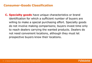 Consumer-Goods Classification 
C. Specialty goods have unique characteristics or brand 
identification for which a sufficient number of buyers are 
willing to make a special purchasing effort. Specialty goods 
do not involve making comparisons; buyers invest time only 
to reach dealers carrying the wanted products. Dealers do 
not need convenient locations, although they must let 
prospective buyers know their locations. 
21 © Pearson Education South Asia Pte Ltd 2013. All rights reserved 
 
