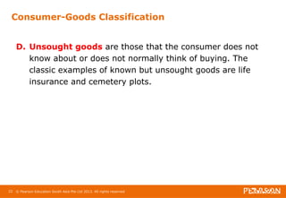 Consumer-Goods Classification 
D. Unsought goods are those that the consumer does not 
know about or does not normally think of buying. The 
classic examples of known but unsought goods are life 
insurance and cemetery plots. 
22 © Pearson Education South Asia Pte Ltd 2013. All rights reserved 
 