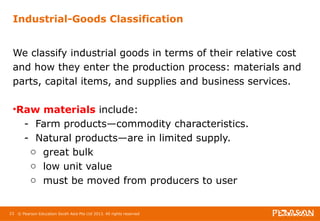 Industrial-Goods Classification 
We classify industrial goods in terms of their relative cost 
and how they enter the production process: materials and 
parts, capital items, and supplies and business services. 
•Raw materials include: 
- Farm products—commodity characteristics. 
- Natural products—are in limited supply. 
o great bulk 
o low unit value 
o must be moved from producers to user 
23 © Pearson Education South Asia Pte Ltd 2013. All rights reserved 
 